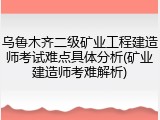 乌鲁木齐二级矿业工程建造师考试难点具体分析(矿业建造师考难解析)