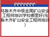 乌鲁木齐中级金属矿山安全工程师培训学校哪里好(乌鲁木齐矿山安全工程师培训)