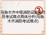乌鲁木齐中级消防设施操作员考试难点具体分析(乌鲁木齐消防考试难点)