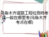 乌鲁木齐道路工程检测师考试一般在哪里考(乌鲁木齐考点在哪)
