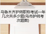 乌鲁木齐护师职称考试一年几次共多少题(乌市护师考次题数)