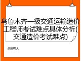 乌鲁木齐一级交通运输造价工程师考试难点具体分析(交通造价考试难点)