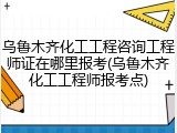 乌鲁木齐化工工程咨询工程师证在哪里报考(乌鲁木齐化工工程师报考点)