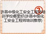 许昌中级化工安全工程师培训学校哪里好(许昌中级化工安全工程师培训推荐)