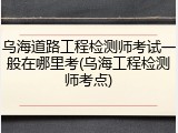 乌海道路工程检测师考试一般在哪里考(乌海工程检测师考点)