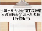 许昌水利专业监理工程师证在哪里报考(许昌水利监理工程师报考)