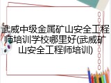 武威中级金属矿山安全工程师培训学校哪里好(武威矿山安全工程师培训)