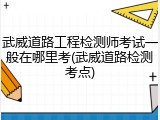 武威道路工程检测师考试一般在哪里考(武威道路检测考点)