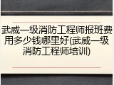 武威一级消防工程师报班费用多少钱哪里好(武威一级消防工程师培训)