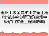 惠州中级金属矿山安全工程师培训学校哪里好(惠州中级矿山安全工程师培训)