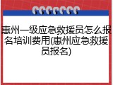 惠州一级应急救援员怎么报名培训费用(惠州应急救援员报名)