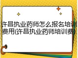 许昌执业药师怎么报名培训费用(许昌执业药师培训费)