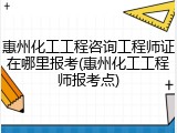 惠州化工工程咨询工程师证在哪里报考(惠州化工工程师报考点)