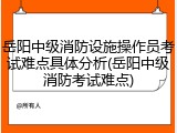 岳阳中级消防设施操作员考试难点具体分析(岳阳中级消防考试难点)
