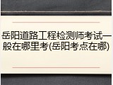 岳阳道路工程检测师考试一般在哪里考(岳阳考点在哪)