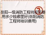 岳阳一级消防工程师报班费用多少钱哪里好(岳阳消防工程师培训费用)