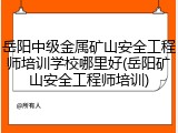岳阳中级金属矿山安全工程师培训学校哪里好(岳阳矿山安全工程师培训)