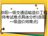岳阳一级交通运输造价工程师考试难点具体分析(岳阳一级造价师难点)