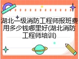 湖北一级消防工程师报班费用多少钱哪里好(湖北消防工程师培训)