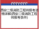 西安二级消防工程师报考资格详解(西安二级消防工程师报考条件)
