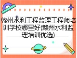 赣州水利工程监理工程师培训学校哪里好(赣州水利监理培训优选)