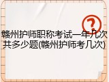赣州护师职称考试一年几次共多少题(赣州护师考几次)