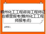 赣州化工工程咨询工程师证在哪里报考(赣州化工工程师报考点)