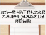 潍坊一级消防工程师怎么报名培训费用(潍坊消防工程师报名费)