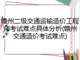 赣州二级交通运输造价工程师考试难点具体分析(赣州交通造价考试难点)