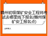 赣州初级煤矿安全工程师考试去哪里线下报名(赣州煤矿安工报名点)