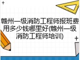 赣州一级消防工程师报班费用多少钱哪里好(赣州一级消防工程师培训)