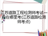 江苏道路工程检测师考试一般在哪里考(江苏道路检测师考点)