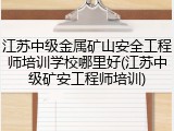 江苏中级金属矿山安全工程师培训学校哪里好(江苏中级矿安工程师培训)