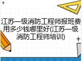江苏一级消防工程师报班费用多少钱哪里好(江苏一级消防工程师培训)