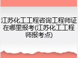 江苏化工工程咨询工程师证在哪里报考(江苏化工工程师报考点)