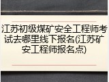 江苏初级煤矿安全工程师考试去哪里线下报名(江苏矿安工程师报名点)