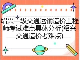 绍兴一级交通运输造价工程师考试难点具体分析(绍兴交通造价考难点)
