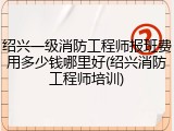 绍兴一级消防工程师报班费用多少钱哪里好(绍兴消防工程师培训)