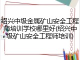 绍兴中级金属矿山安全工程师培训学校哪里好(绍兴中级矿山安全工程师培训)
