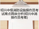 绍兴中级消防设施操作员考试难点具体分析(绍兴中消操作员考难)