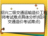 绍兴二级交通运输造价工程师考试难点具体分析(绍兴交通造价考试难点)