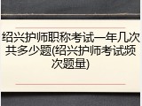 绍兴护师职称考试一年几次共多少题(绍兴护师考试频次题量)