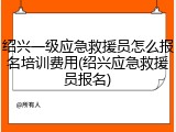 绍兴一级应急救援员怎么报名培训费用(绍兴应急救援员报名)