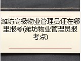 潍坊高级物业管理员证在哪里报考(潍坊物业管理员报考点)