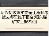 绍兴初级煤矿安全工程师考试去哪里线下报名(绍兴煤矿安工报名点)