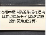 滨州中级消防设施操作员考试难点具体分析(消防设施操作员难点分析)