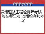 滨州道路工程检测师考试一般在哪里考(滨州检测师考点)