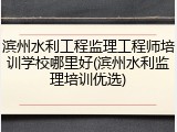 滨州水利工程监理工程师培训学校哪里好(滨州水利监理培训优选)