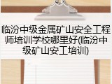 临汾中级金属矿山安全工程师培训学校哪里好(临汾中级矿山安工培训)