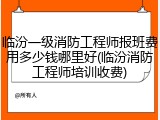 临汾一级消防工程师报班费用多少钱哪里好(临汾消防工程师培训收费)